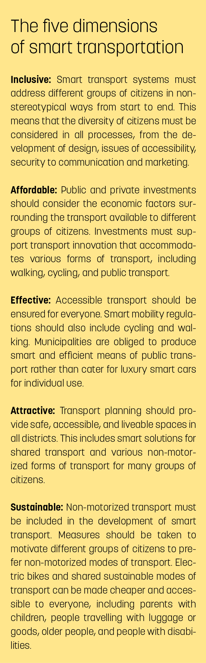 The five dimensions of smart transportationInclusive: Smart transport systems must address different groups of citizens in nonstereotypical ways from start to end. This means that the diversity of citizens must be considered in all processes, from the development of design, issues of accessibility, security to communication and marketing.
Affordable: Public and private investments should consider the economic factors surrounding the transport available to different groups of citizens. Investments must support transport innovation that accommodates various forms of transport, including walking, cycling, and public transport.
Effective: Accessible transport should be ensured for everyone. Smart mobility regulations should also include cycling and walking. Municipalities are obliged to produce smart and efficient means of public transport rather than cater for luxury smart cars for individual use.
Attractive: Transport planning should provide safe, accessible, and liveable spaces in all districts. This includes smart solutions for shared transport and various non-motorized forms of transport for many groups of citizens.
Sustainable: Non-motorized transport must be included in the development of smart transport. Measures should be taken to motivate different groups of citizens to prefer non-motorized modes of transport. Electric bikes and shared sustainable modes of transport can be made cheaper and accessible to everyone, including parents with children, people travelling with luggage or goods, older people, and people with disabilities.